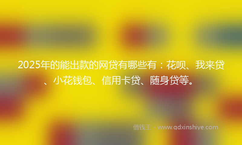 2025年的能出款的网贷有哪些有：花呗、我来贷、小花钱包、信用卡贷、随身贷等。