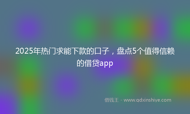 2025年热门求能下款的口子，盘点5个值得信赖的借贷app