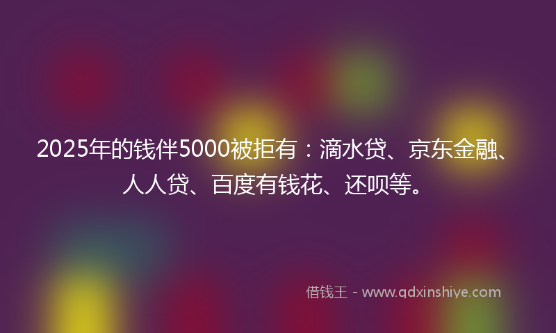 2025年的钱伴5000被拒有：滴水贷、京东金融、人人贷、百度有钱花、还呗等。
