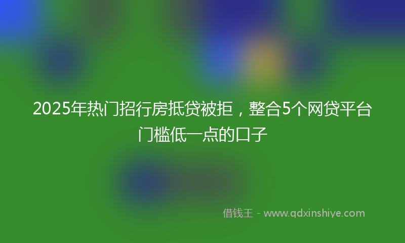 2025年热门招行房抵贷被拒，整合5个网贷平台门槛低一点的口子