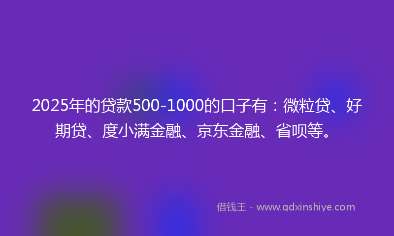 2025年的贷款500-1000的口子有：微粒贷、好期贷、度小满金融、京东金融、省呗等。