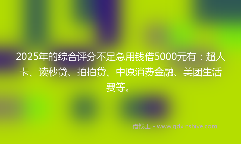2025年的综合评分不足急用钱借5000元有：超人卡、读秒贷、拍拍贷、中原消费金融、美团生活费等。