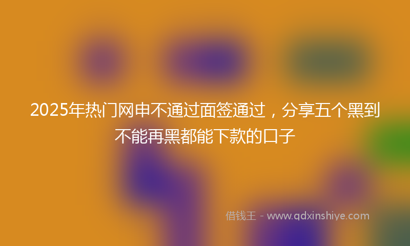 2025年热门网申不通过面签通过，分享五个黑到不能再黑都能下款的口子