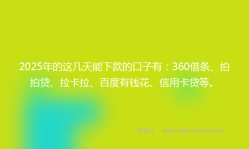 2025年的这几天能下款的口子有：360借条、拍拍贷、拉卡拉、百度有钱花、信用卡贷等。