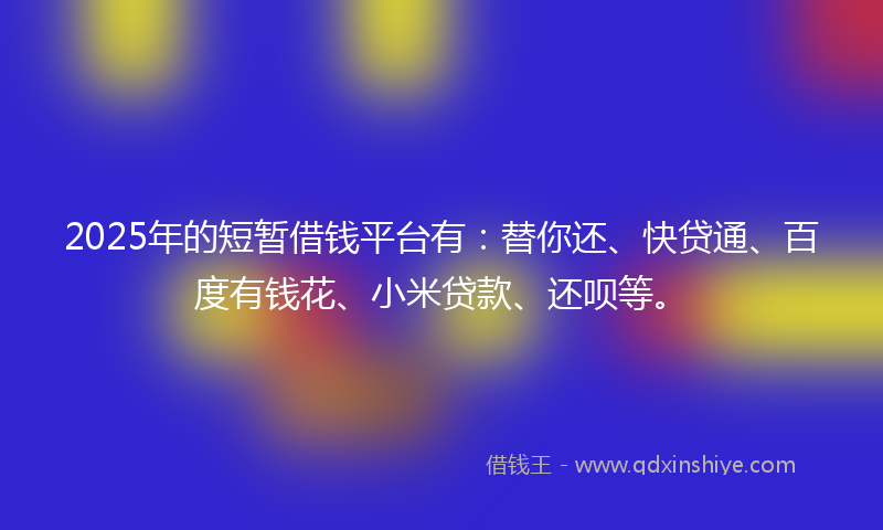 2025年的短暂借钱平台有：替你还、快贷通、百度有钱花、小米贷款、还呗等。