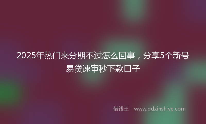 2025年热门来分期不过怎么回事，分享5个新号易贷速审秒下款口子