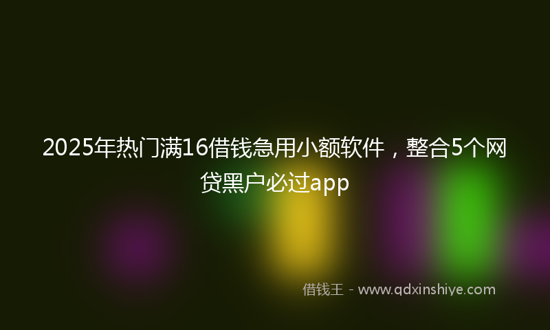 2025年热门满16借钱急用小额软件，整合5个网贷黑户必过app