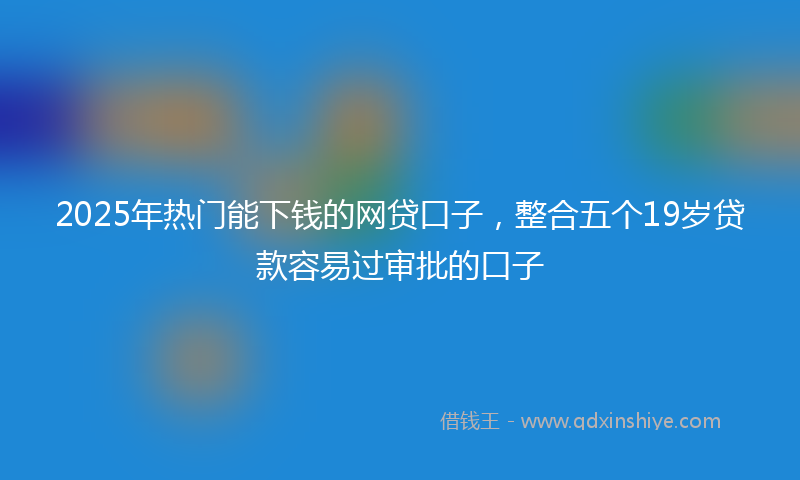 2025年热门能下钱的网贷口子，整合五个19岁贷款容易过审批的口子