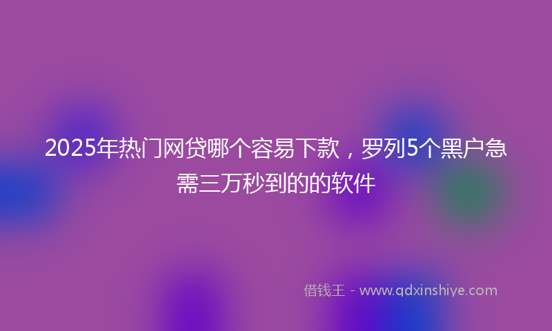 2025年热门网贷哪个容易下款，罗列5个黑户急需三万秒到的的软件