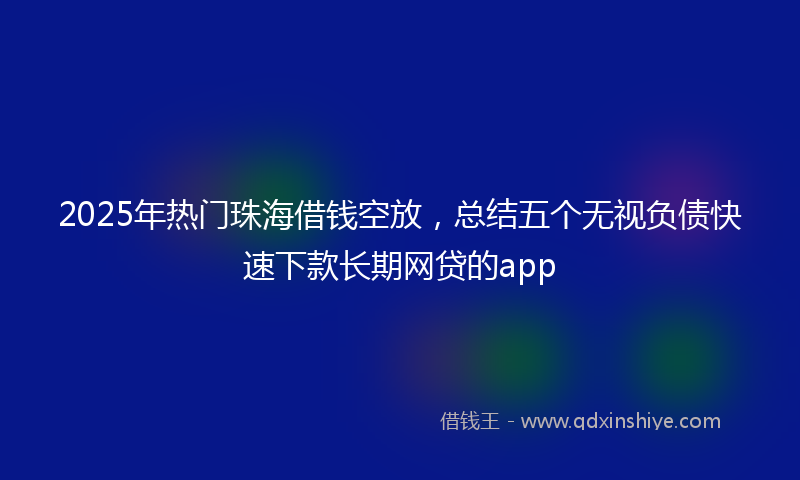 2025年热门珠海借钱空放，总结五个无视负债快速下款长期网贷的app