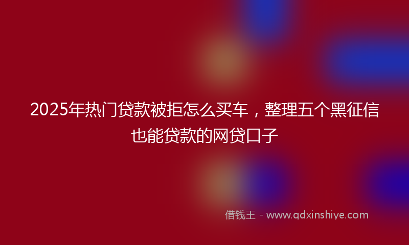 2025年热门贷款被拒怎么买车，整理五个黑征信也能贷款的网贷口子