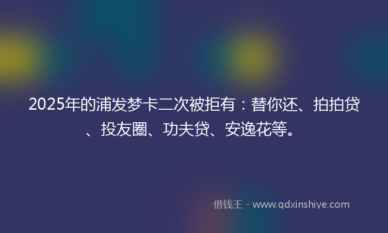 2025年的浦发梦卡二次被拒有：替你还、拍拍贷、投友圈、功夫贷、安逸花等。