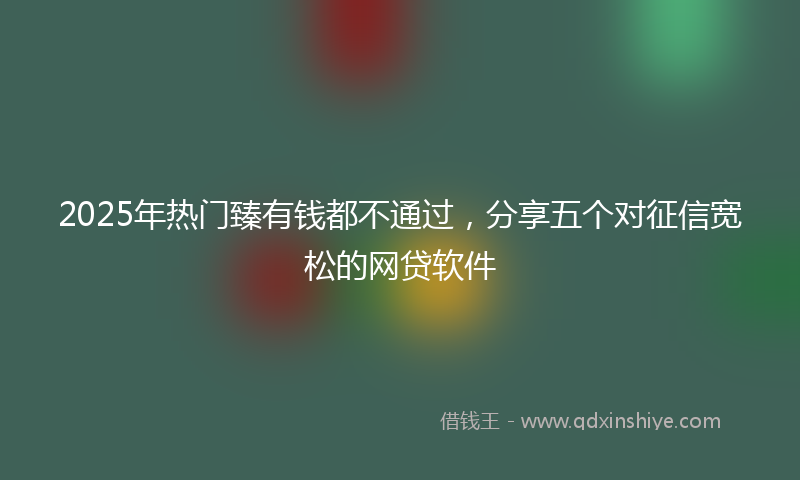 2025年热门臻有钱都不通过，分享五个对征信宽松的网贷软件