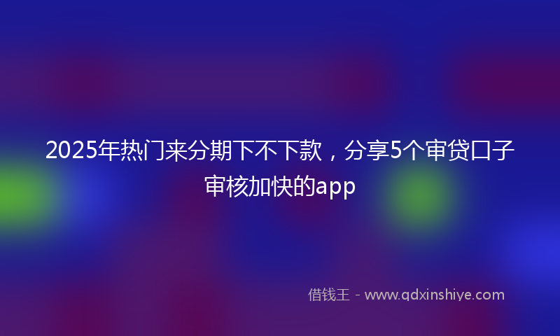 2025年热门来分期下不下款，分享5个审贷口子审核加快的app