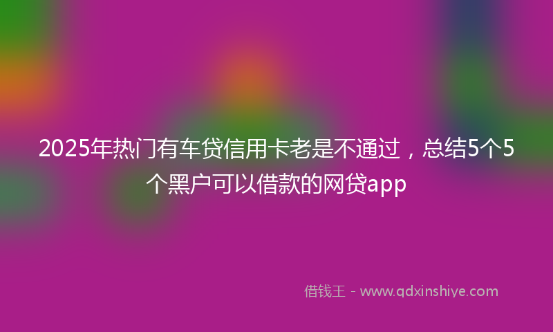 2025年热门有车贷信用卡老是不通过，总结5个5个黑户可以借款的网贷app