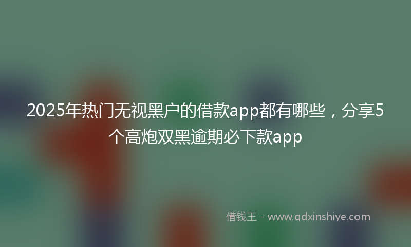 2025年热门无视黑户的借款app都有哪些，分享5个高炮双黑逾期必下款app