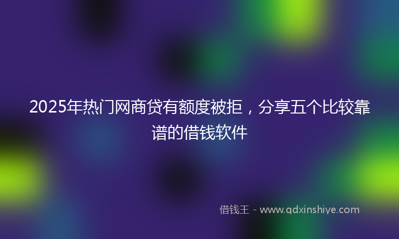 2025年热门网商贷有额度被拒，分享五个比较靠谱的借钱软件