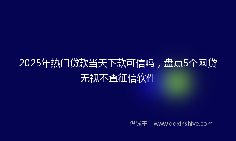 2025年热门贷款当天下款可信吗，盘点5个网贷无视不查征信软件