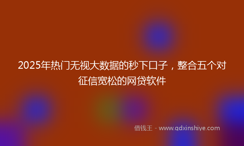 2025年热门无视大数据的秒下口子，整合五个对征信宽松的网贷软件