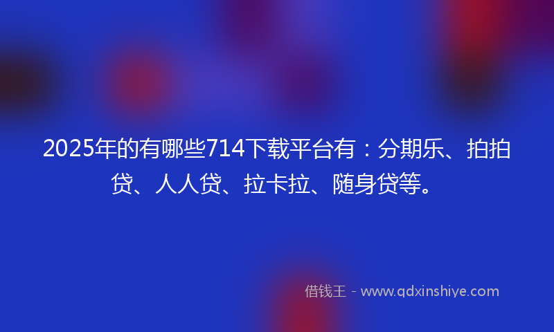 2025年的有哪些714下载平台有：分期乐、拍拍贷、人人贷、拉卡拉、随身贷等。