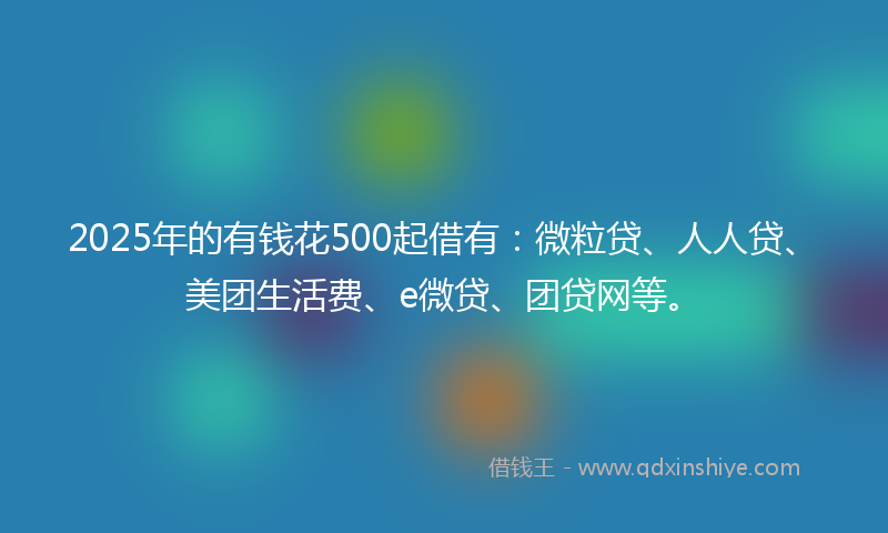2025年的有钱花500起借有：微粒贷、人人贷、美团生活费、e微贷、团贷网等。