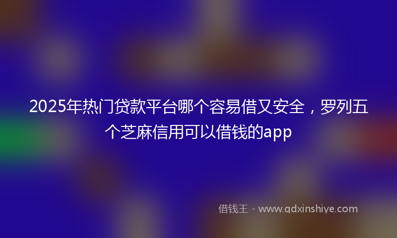 2025年热门贷款平台哪个容易借又安全，罗列五个芝麻信用可以借钱的app
