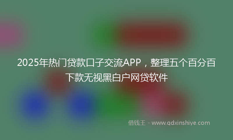 2025年热门贷款口子交流APP，整理五个百分百下款无视黑白户网贷软件