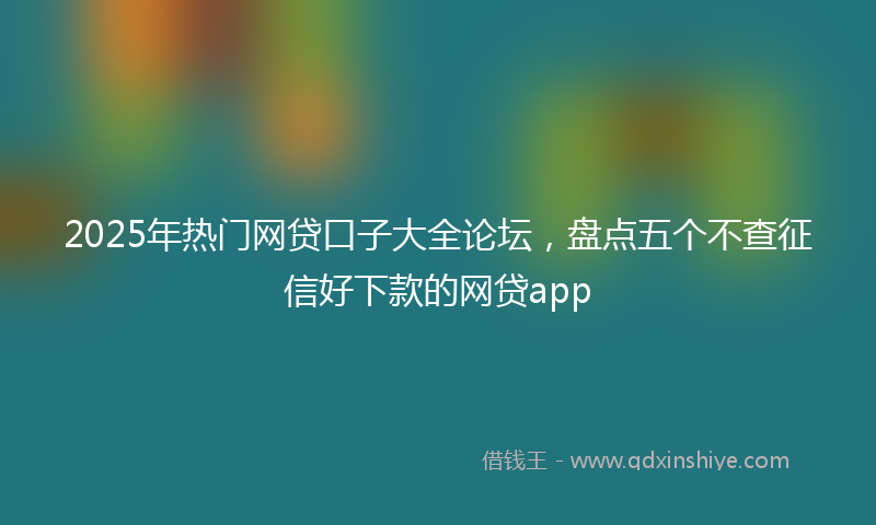 2025年热门网贷口子大全论坛，盘点五个不查征信好下款的网贷app