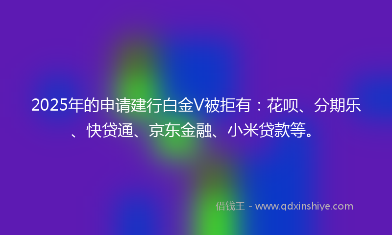 2025年的申请建行白金V被拒有：花呗、分期乐、快贷通、京东金融、小米贷款等。