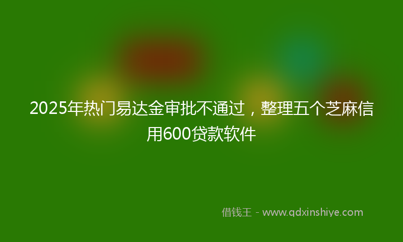2025年热门易达金审批不通过，整理五个芝麻信用600贷款软件