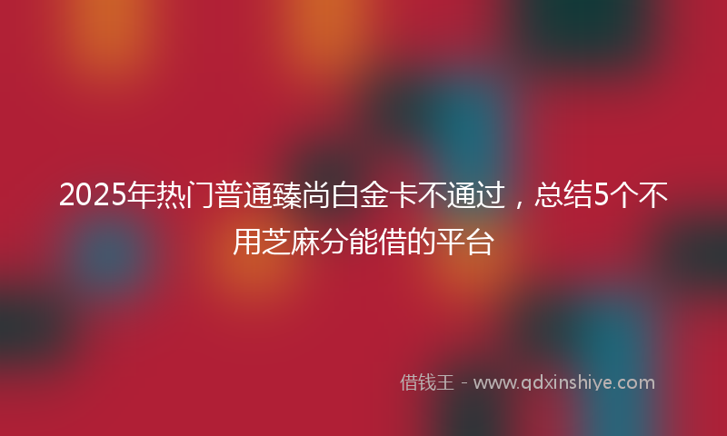 2025年热门普通臻尚白金卡不通过，总结5个不用芝麻分能借的平台