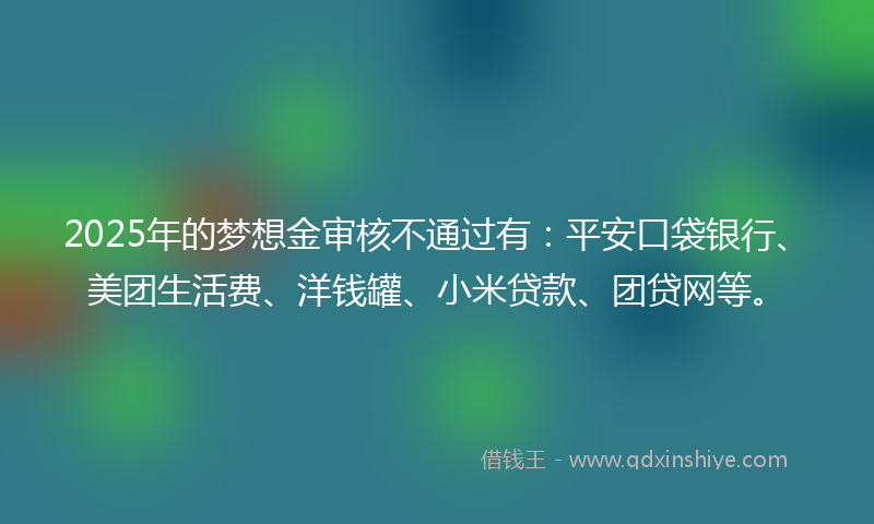 2025年的梦想金审核不通过有：平安口袋银行、美团生活费、洋钱罐、小米贷款、团贷网等。