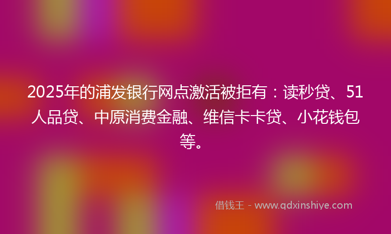 2025年的浦发银行网点激活被拒有：读秒贷、51人品贷、中原消费金融、维信卡卡贷、小花钱包等。