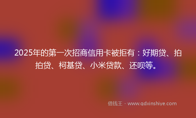 2025年的第一次招商信用卡被拒有：好期贷、拍拍贷、柯基贷、小米贷款、还呗等。