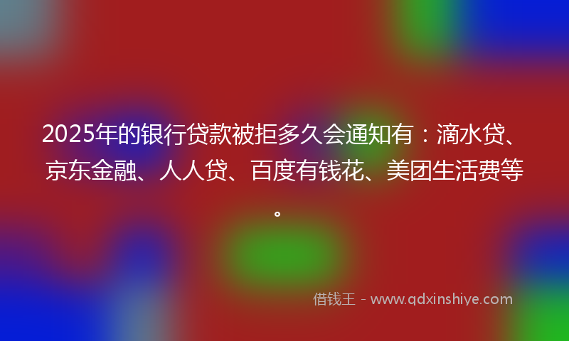 2025年的银行贷款被拒多久会通知有：滴水贷、京东金融、人人贷、百度有钱花、美团生活费等。