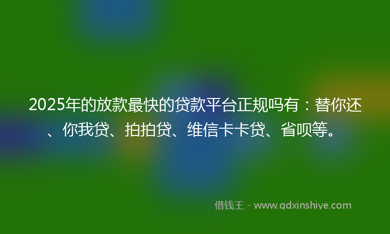 2025年的放款最快的贷款平台正规吗有：替你还、你我贷、拍拍贷、维信卡卡贷、省呗等。