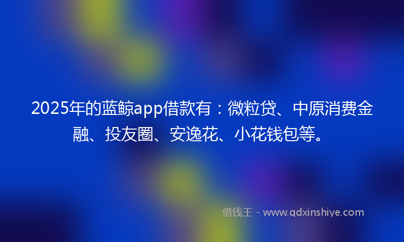2025年的蓝鲸app借款有：微粒贷、中原消费金融、投友圈、安逸花、小花钱包等。