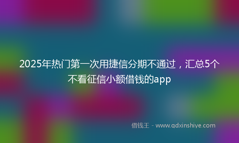 2025年热门第一次用捷信分期不通过，汇总5个不看征信小额借钱的app