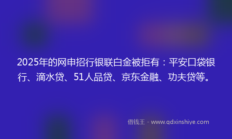 2025年的网申招行银联白金被拒有：平安口袋银行、滴水贷、51人品贷、京东金融、功夫贷等。