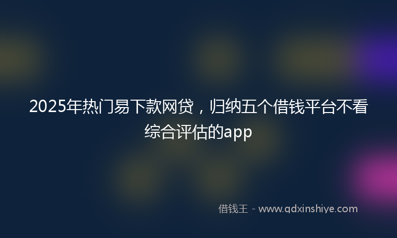 2025年热门易下款网贷，归纳五个借钱平台不看综合评估的app