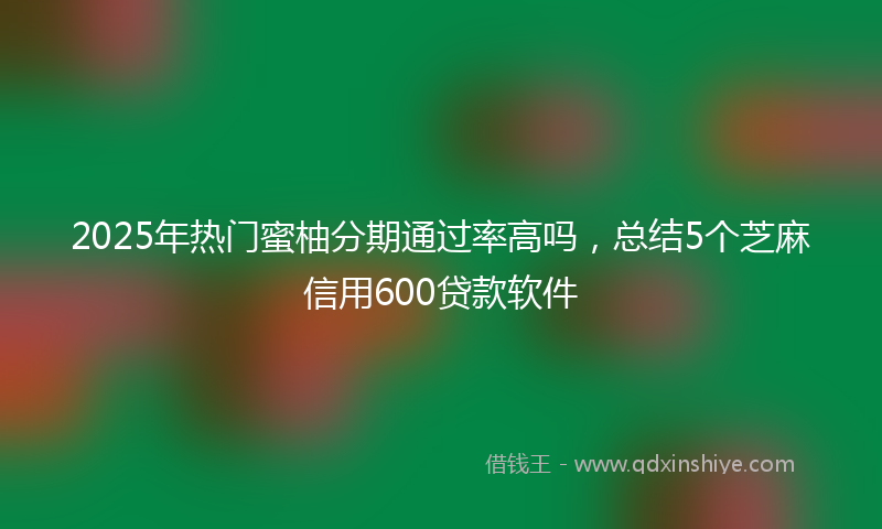 2025年热门蜜柚分期通过率高吗，总结5个芝麻信用600贷款软件