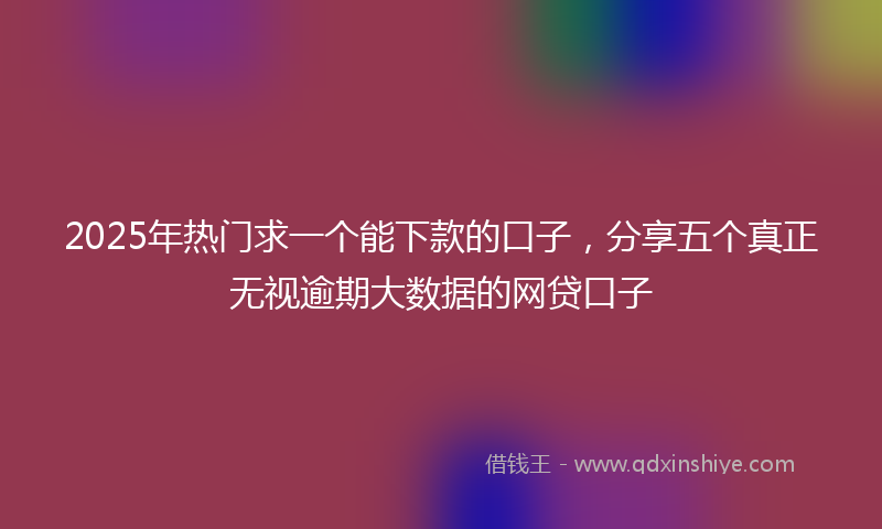 2025年热门求一个能下款的口子，分享五个真正无视逾期大数据的网贷口子