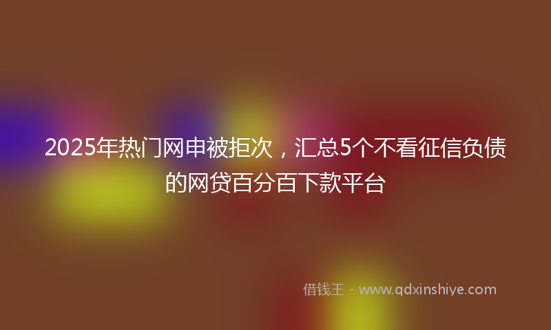 2025年热门网申被拒次，汇总5个不看征信负债的网贷百分百下款平台