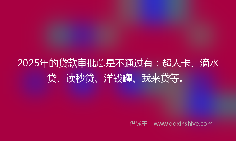 2025年的贷款审批总是不通过有：超人卡、滴水贷、读秒贷、洋钱罐、我来贷等。