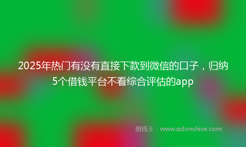 2025年热门有没有直接下款到微信的口子，归纳5个借钱平台不看综合评估的app