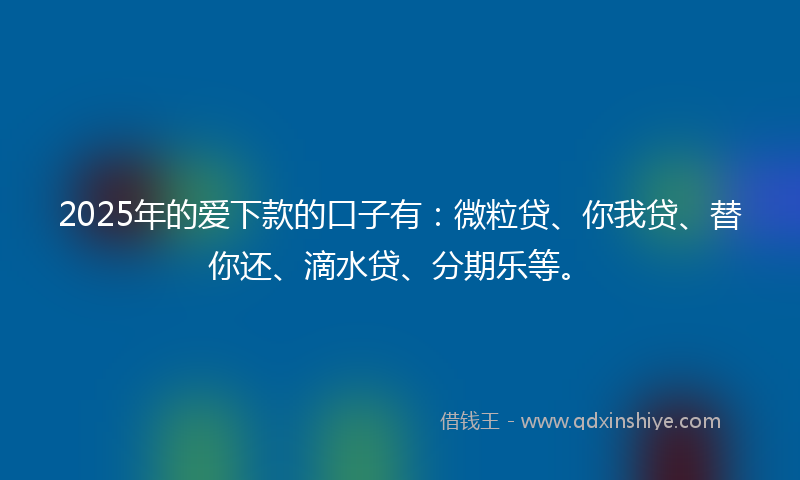 2025年的爱下款的口子有：微粒贷、你我贷、替你还、滴水贷、分期乐等。