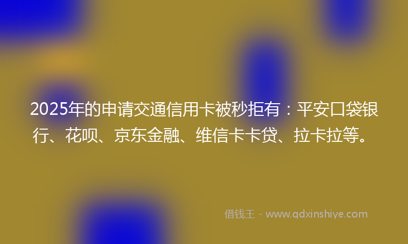 2025年的申请交通信用卡被秒拒有：平安口袋银行、花呗、京东金融、维信卡卡贷、拉卡拉等。