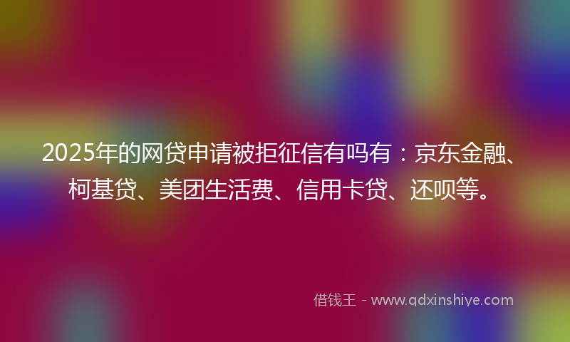 2025年的网贷申请被拒征信有吗有：京东金融、柯基贷、美团生活费、信用卡贷、还呗等。