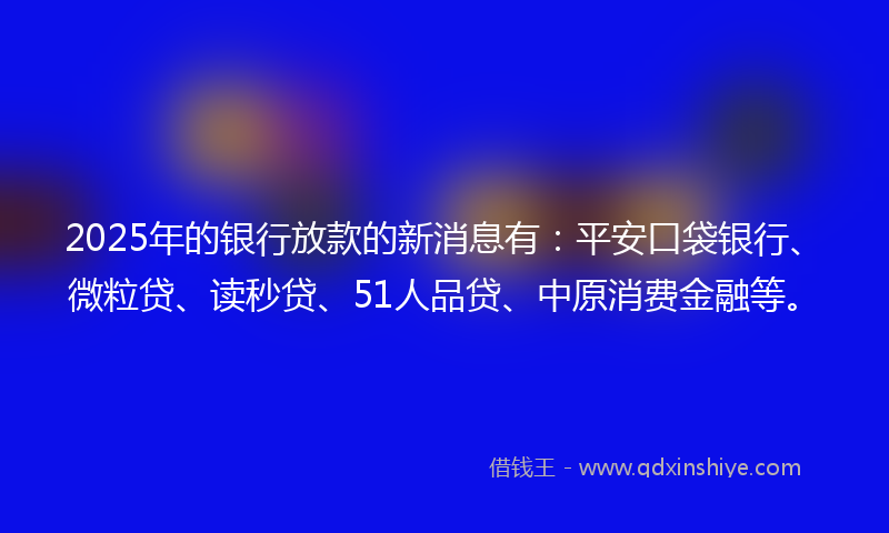 2025年的银行放款的新消息有：平安口袋银行、微粒贷、读秒贷、51人品贷、中原消费金融等。