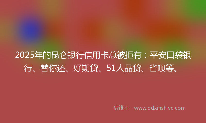 2025年的昆仑银行信用卡总被拒有：平安口袋银行、替你还、好期贷、51人品贷、省呗等。